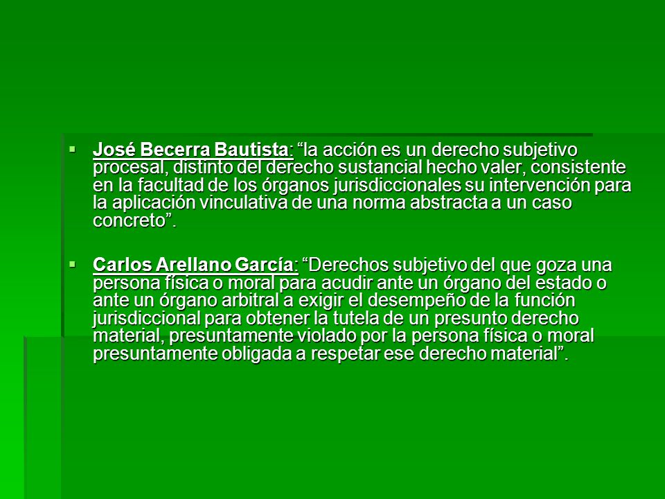 José Becerra Bautista: la acción es un derecho subjetivo procesal, distinto del derecho sustancial hecho valer, consistente en la facultad de los órganos jurisdiccionales su intervención para la aplicación vinculativa de una norma abstracta a un caso concreto .