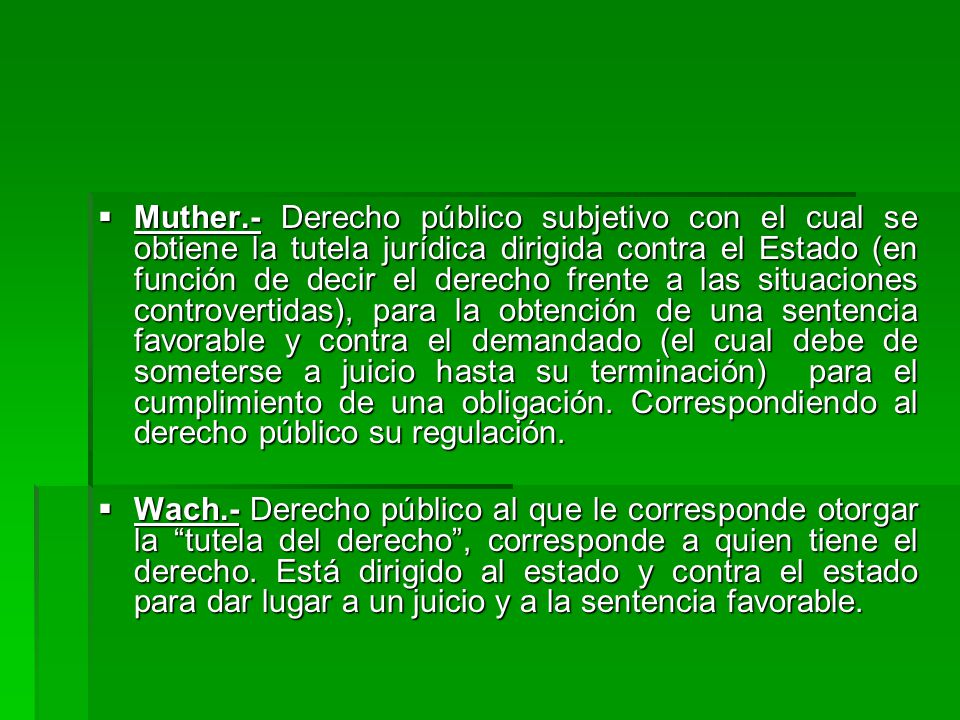 Muther.- Derecho público subjetivo con el cual se obtiene la tutela jurídica dirigida contra el Estado (en función de decir el derecho frente a las situaciones controvertidas), para la obtención de una sentencia favorable y contra el demandado (el cual debe de someterse a juicio hasta su terminación) para el cumplimiento de una obligación. Correspondiendo al derecho público su regulación.