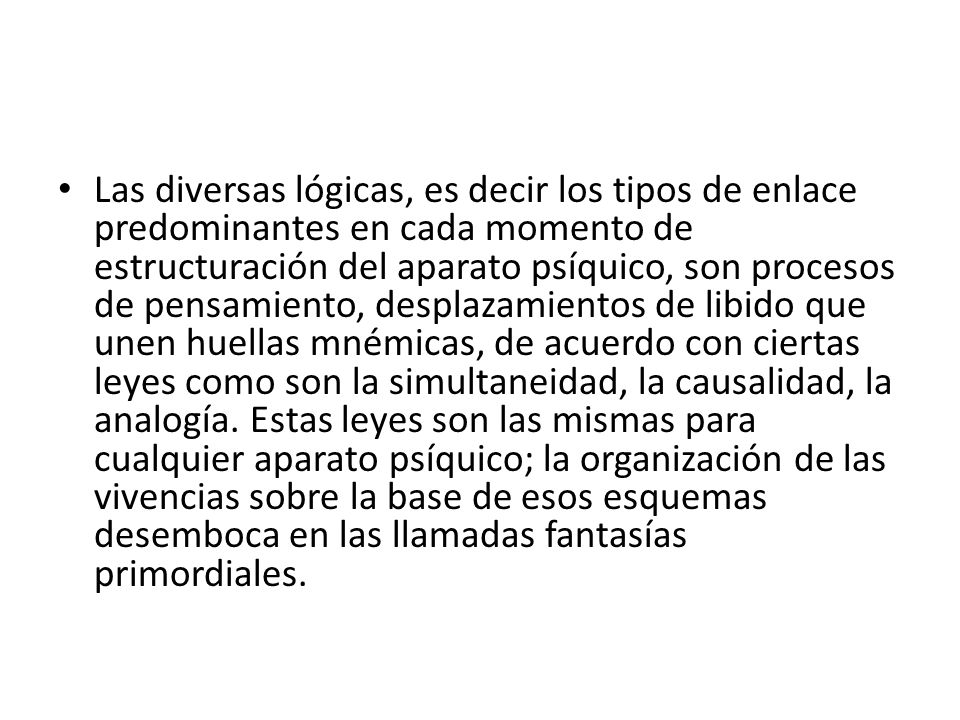 Las diversas lógicas, es decir los tipos de enlace predominantes en cada momento de estructuración del aparato psíquico, son procesos de pensamiento, desplazamientos de libido que unen huellas mnémicas, de acuerdo con ciertas leyes como son la simultaneidad, la causalidad, la analogía.