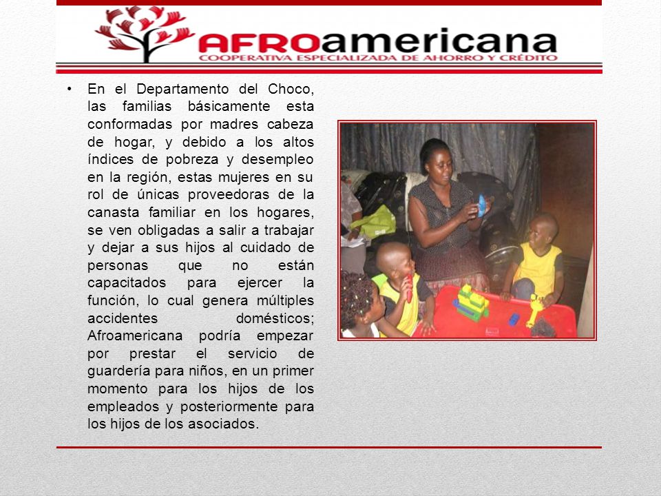 En el Departamento del Choco, las familias básicamente esta conformadas por madres cabeza de hogar, y debido a los altos índices de pobreza y desempleo en la región, estas mujeres en su rol de únicas proveedoras de la canasta familiar en los hogares, se ven obligadas a salir a trabajar y dejar a sus hijos al cuidado de personas que no están capacitados para ejercer la función, lo cual genera múltiples accidentes domésticos; Afroamericana podría empezar por prestar el servicio de guardería para niños, en un primer momento para los hijos de los empleados y posteriormente para los hijos de los asociados.