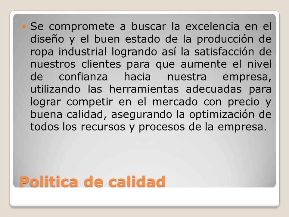 Se compromete a buscar la excelencia en el diseño y el buen estado de la producción de ropa industrial logrando así la satisfacción de nuestros clientes para que aumente el nivel de confianza hacia nuestra empresa, utilizando las herramientas adecuadas para lograr competir en el mercado con precio y buena calidad, asegurando la optimización de todos los recursos y procesos de la empresa.