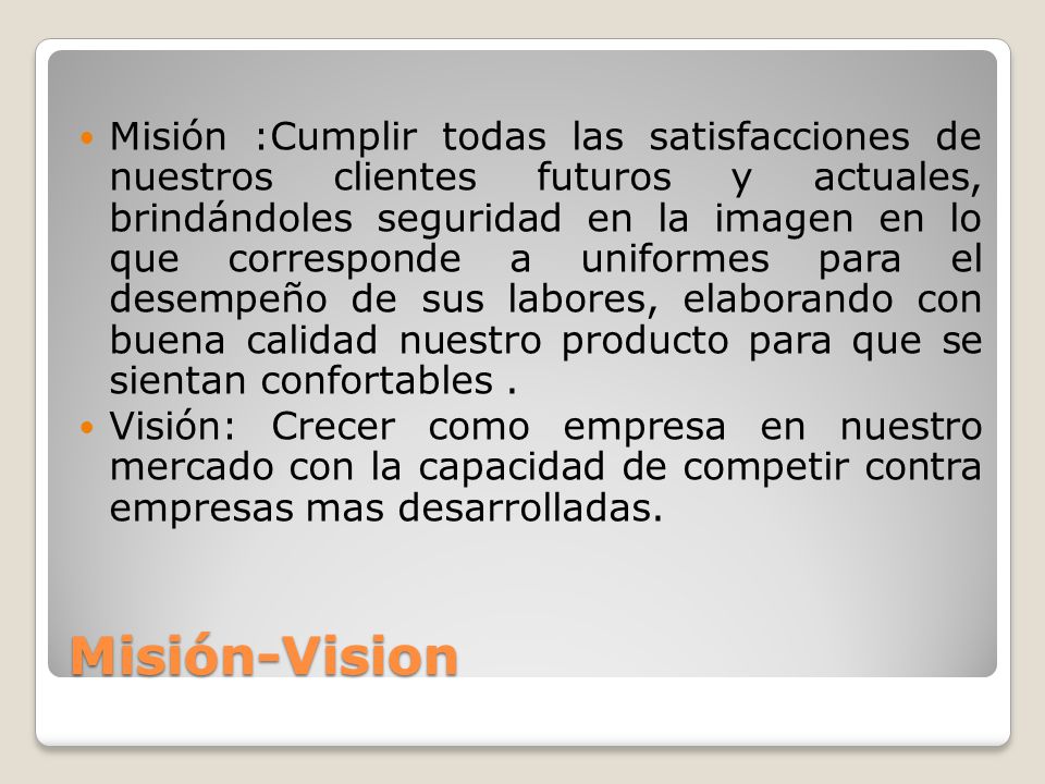 Misión :Cumplir todas las satisfacciones de nuestros clientes futuros y actuales, brindándoles seguridad en la imagen en lo que corresponde a uniformes para el desempeño de sus labores, elaborando con buena calidad nuestro producto para que se sientan confortables .