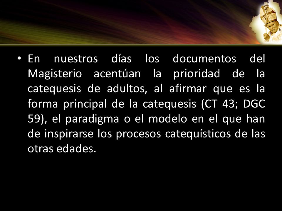 En nuestros días los documentos del Magisterio acentúan la prioridad de la catequesis de adultos, al afirmar que es la forma principal de la catequesis (CT 43; DGC 59), el paradigma o el modelo en el que han de inspirarse los procesos catequísticos de las otras edades.