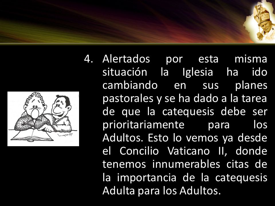 Alertados por esta misma situación la Iglesia ha ido cambiando en sus planes pastorales y se ha dado a la tarea de que la catequesis debe ser prioritariamente para los Adultos.