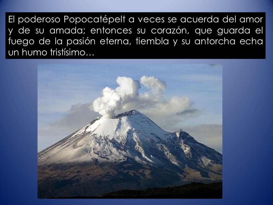 El poderoso Popocatépelt a veces se acuerda del amor y de su amada; entonces su corazón, que guarda el fuego de la pasión eterna, tiembla y su antorcha echa un humo tristísimo…