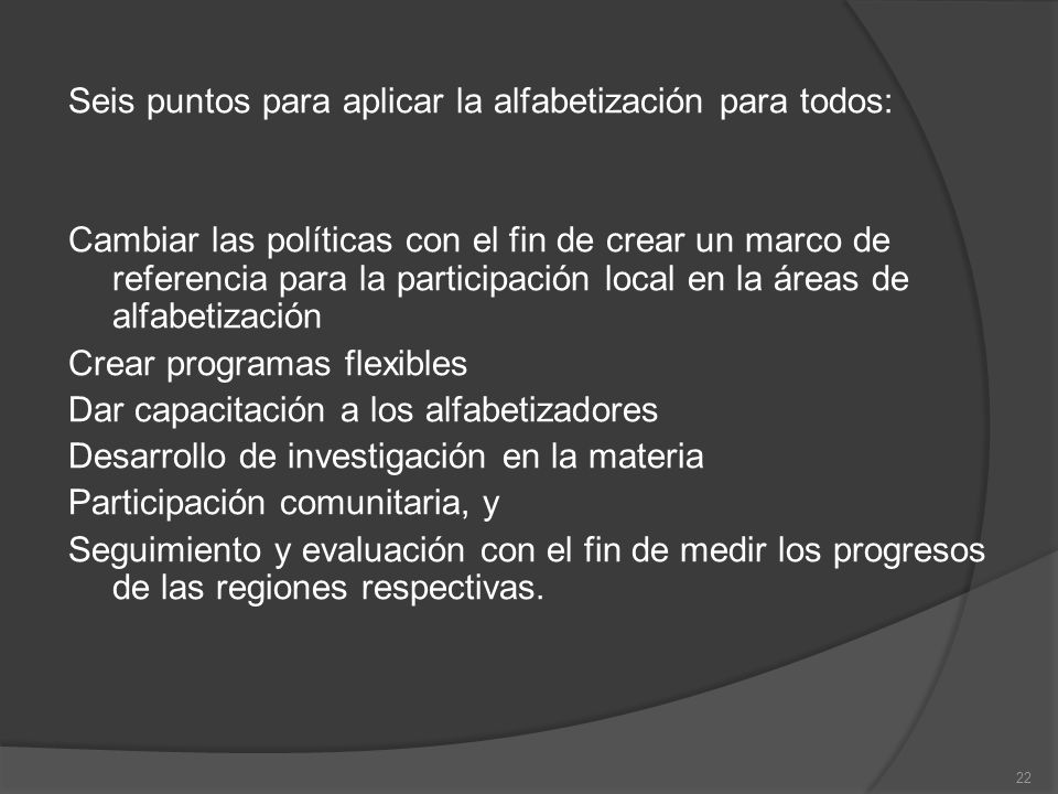 Seis puntos para aplicar la alfabetización para todos: Cambiar las políticas con el fin de crear un marco de referencia para la participación local en la áreas de alfabetización Crear programas flexibles Dar capacitación a los alfabetizadores Desarrollo de investigación en la materia Participación comunitaria, y Seguimiento y evaluación con el fin de medir los progresos de las regiones respectivas.