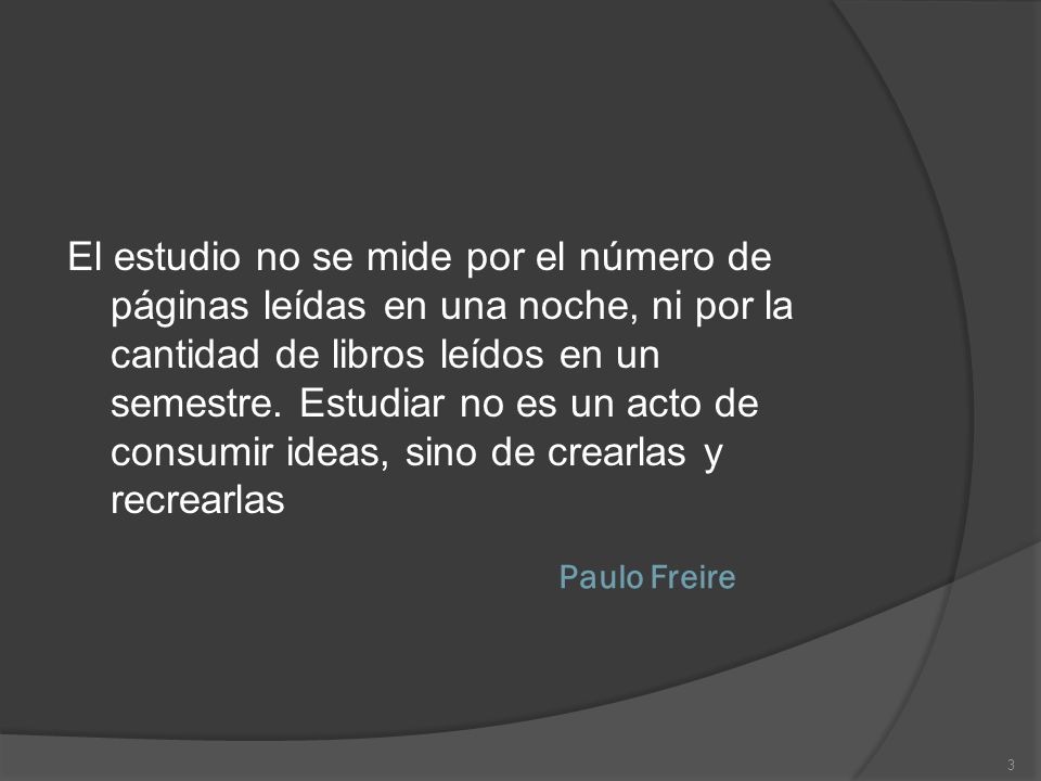 El estudio no se mide por el número de páginas leídas en una noche, ni por la cantidad de libros leídos en un semestre. Estudiar no es un acto de consumir ideas, sino de crearlas y recrearlas