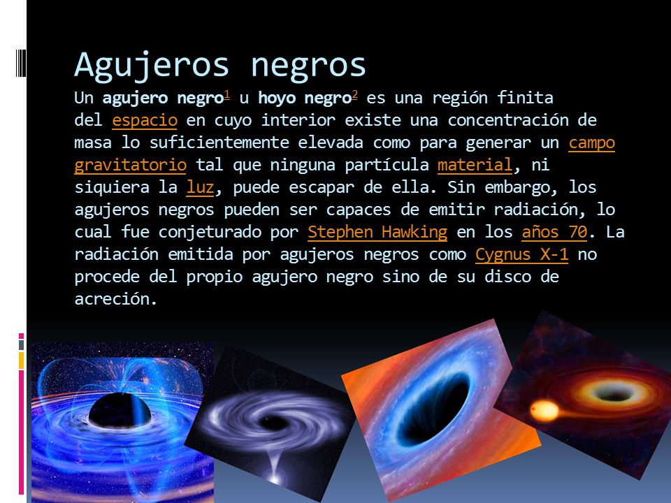 Agujeros negros Un agujero negro1 u hoyo negro2 es una región finita del espacio en cuyo interior existe una concentración de masa lo suficientemente elevada como para generar un campo gravitatorio tal que ninguna partícula material, ni siquiera la luz, puede escapar de ella.