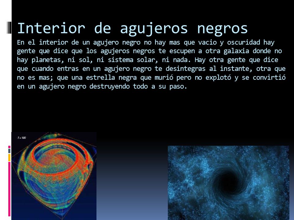 Interior de agujeros negros En el interior de un agujero negro no hay mas que vacio y oscuridad hay gente que dice que los agujeros negros te escupen a otra galaxia donde no hay planetas, ni sol, ni sistema solar, ni nada.