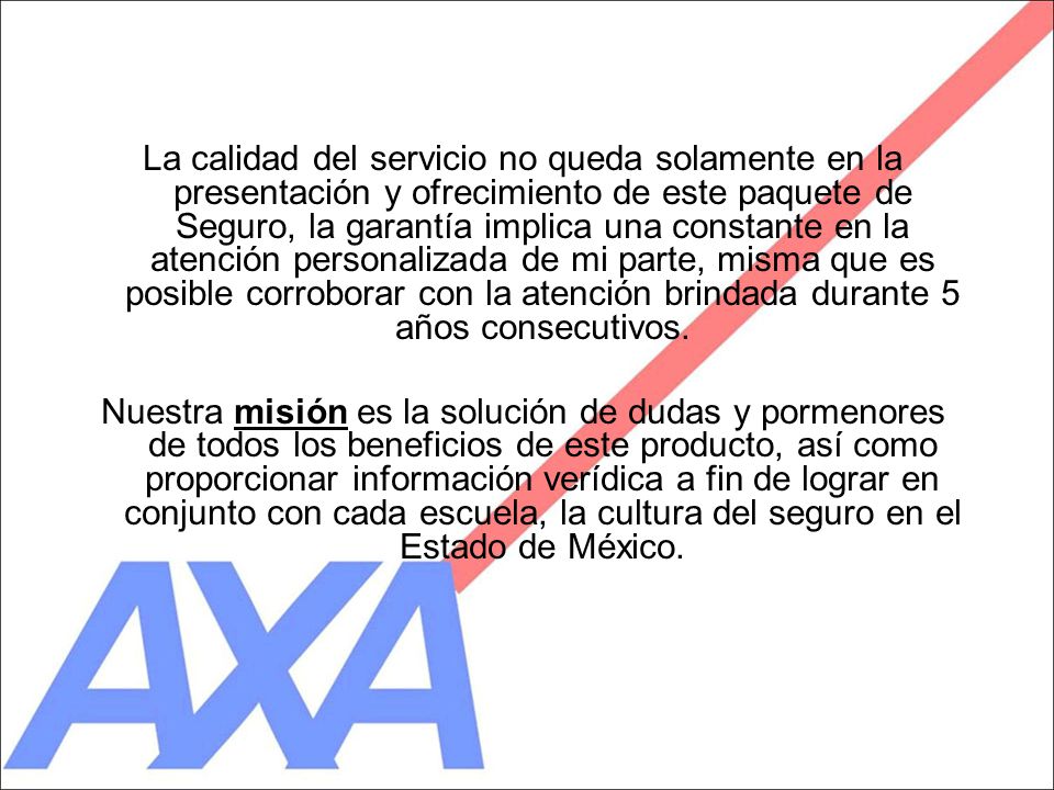 La calidad del servicio no queda solamente en la presentación y ofrecimiento de este paquete de Seguro, la garantía implica una constante en la atención personalizada de mi parte, misma que es posible corroborar con la atención brindada durante 5 años consecutivos.