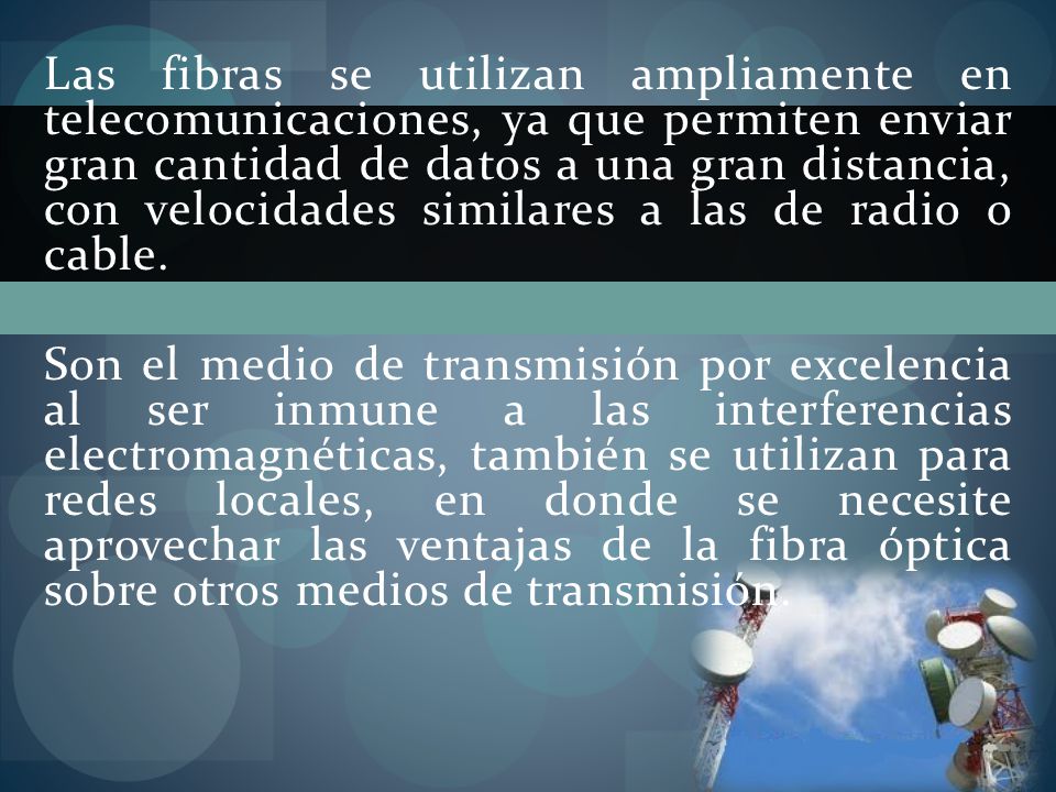 Las fibras se utilizan ampliamente en telecomunicaciones, ya que permiten enviar gran cantidad de datos a una gran distancia, con velocidades similares a las de radio o cable.