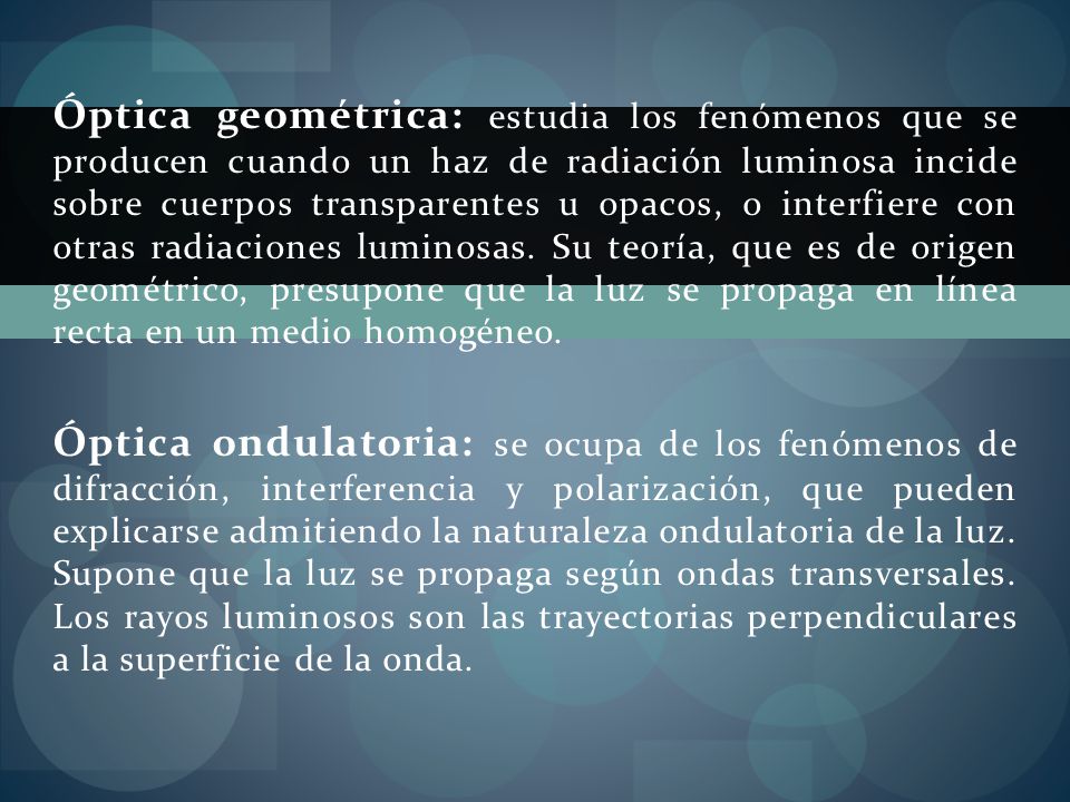 Óptica geométrica: estudia los fenómenos que se producen cuando un haz de radiación luminosa incide sobre cuerpos transparentes u opacos, o interfiere con otras radiaciones luminosas. Su teoría, que es de origen geométrico, presupone que la luz se propaga en línea recta en un medio homogéneo.