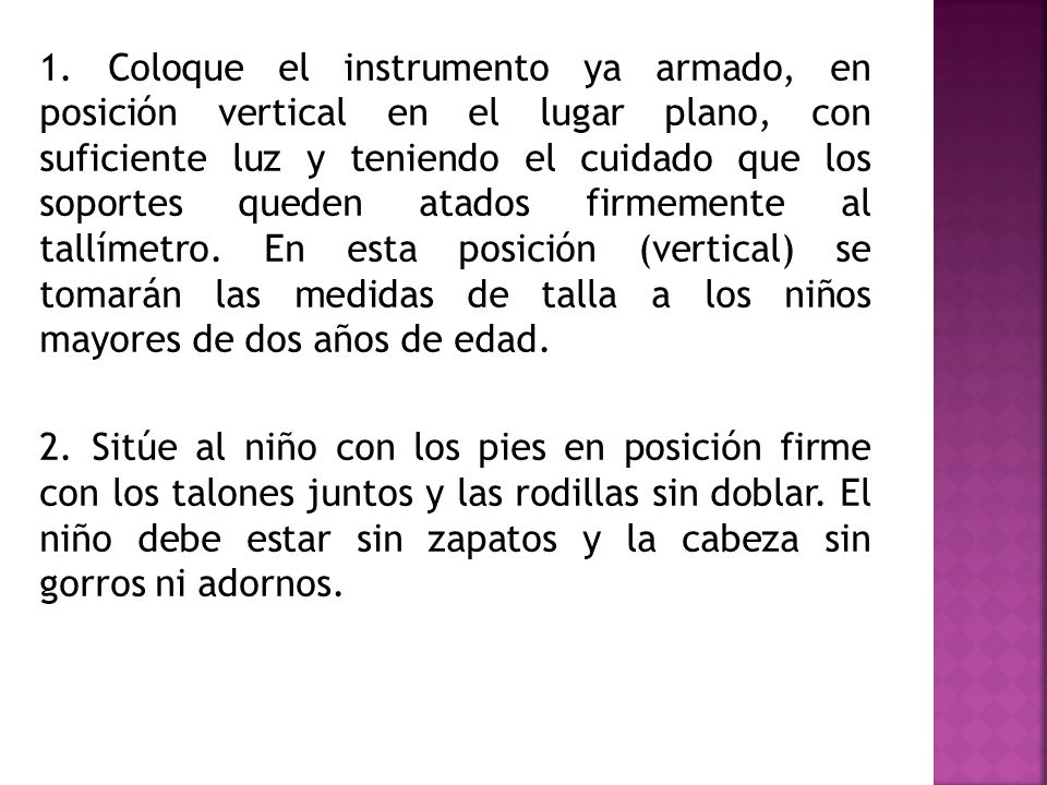 1. Coloque el instrumento ya armado, en posición vertical en el lugar plano, con suficiente luz y teniendo el cuidado que los soportes queden atados firmemente al tallímetro. En esta posición (vertical) se tomarán las medidas de talla a los niños mayores de dos años de edad.