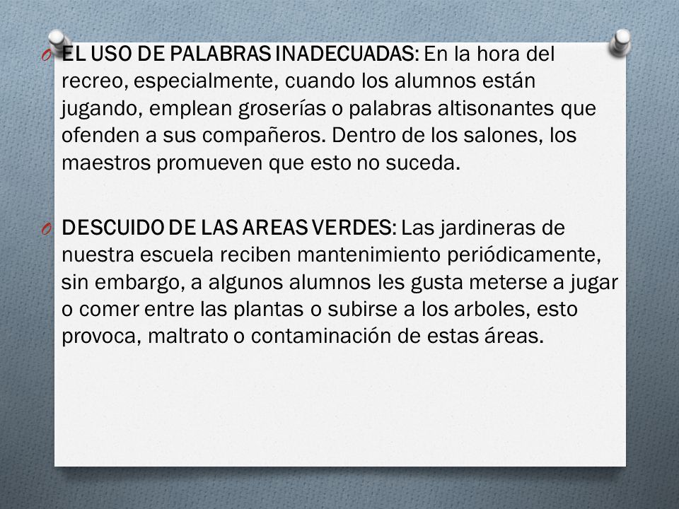 EL USO DE PALABRAS INADECUADAS: En la hora del recreo, especialmente, cuando los alumnos están jugando, emplean groserías o palabras altisonantes que ofenden a sus compañeros. Dentro de los salones, los maestros promueven que esto no suceda.