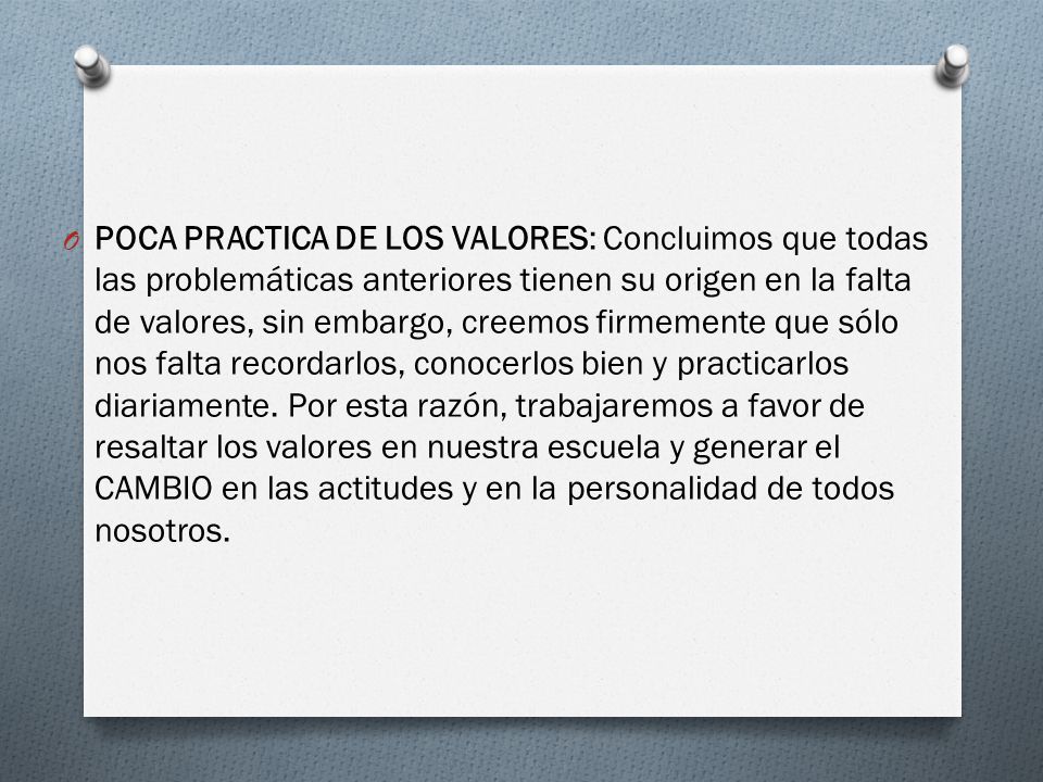 POCA PRACTICA DE LOS VALORES: Concluimos que todas las problemáticas anteriores tienen su origen en la falta de valores, sin embargo, creemos firmemente que sólo nos falta recordarlos, conocerlos bien y practicarlos diariamente.