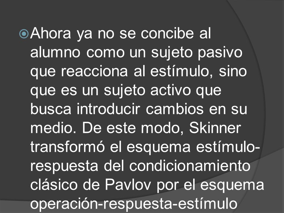 Ahora ya no se concibe al alumno como un sujeto pasivo que reacciona al estímulo, sino que es un sujeto activo que busca introducir cambios en su medio.