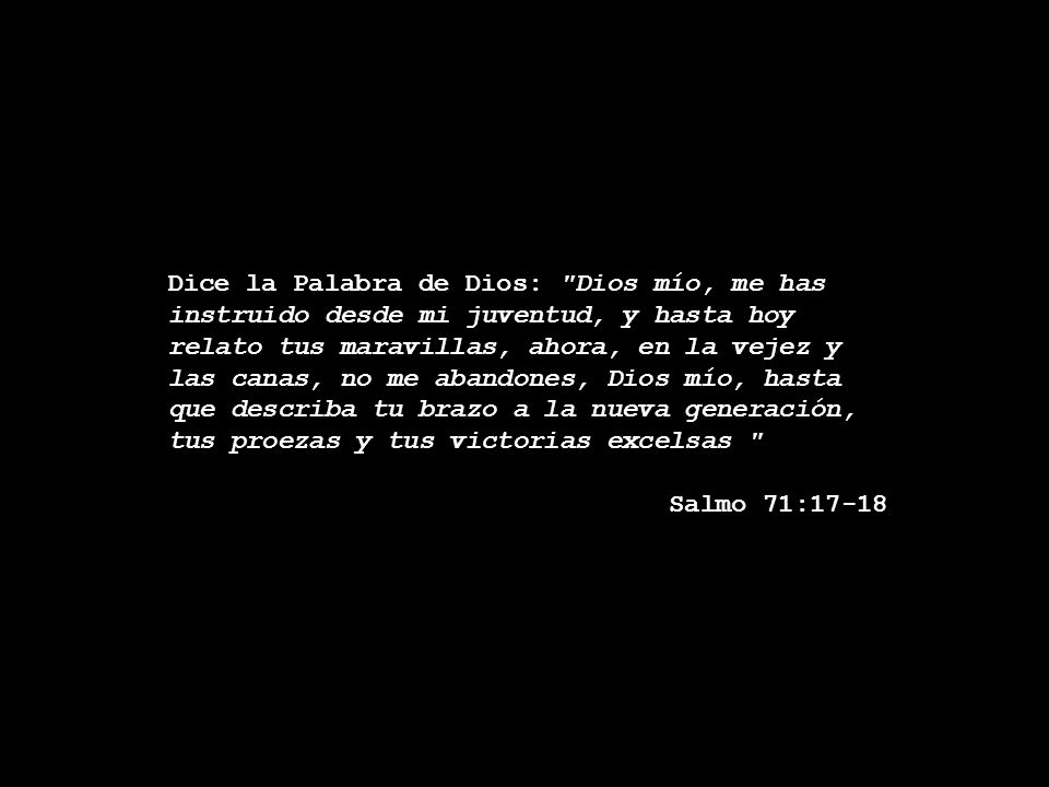 Dice la Palabra de Dios: Dios mío, me has instruido desde mi juventud, y hasta hoy relato tus maravillas, ahora, en la vejez y las canas, no me abandones, Dios mío, hasta que describa tu brazo a la nueva generación,