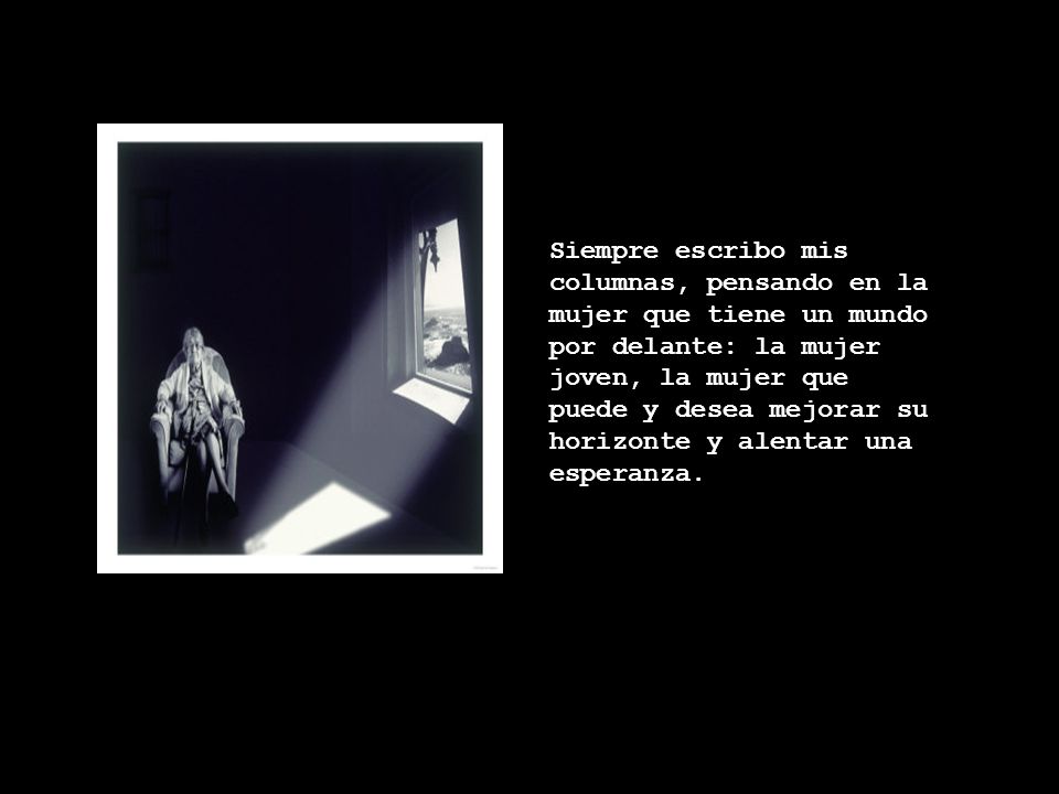 Siempre escribo mis columnas, pensando en la mujer que tiene un mundo por delante: la mujer joven, la mujer que puede y desea mejorar su horizonte y alentar una esperanza.