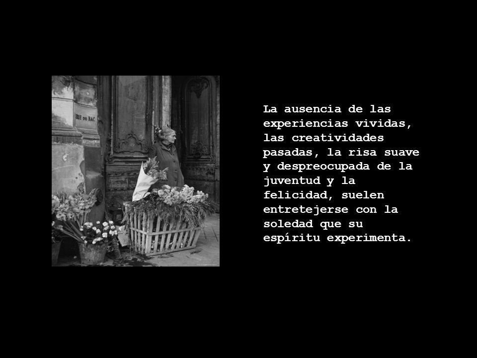 La ausencia de las experiencias vividas, las creatividades pasadas, la risa suave y despreocupada de la juventud y la felicidad, suelen entretejerse con la soledad que su espíritu experimenta.