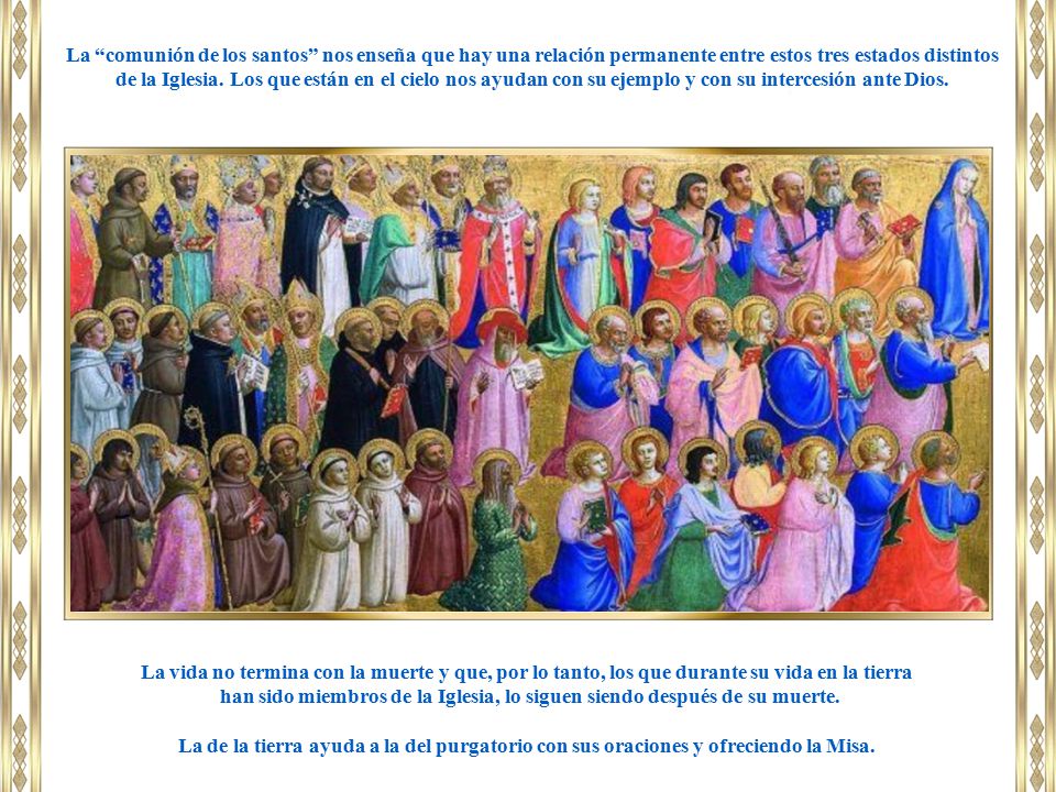 La comunión de los santos nos enseña que hay una relación permanente entre estos tres estados distintos de la Iglesia. Los que están en el cielo nos ayudan con su ejemplo y con su intercesión ante Dios.