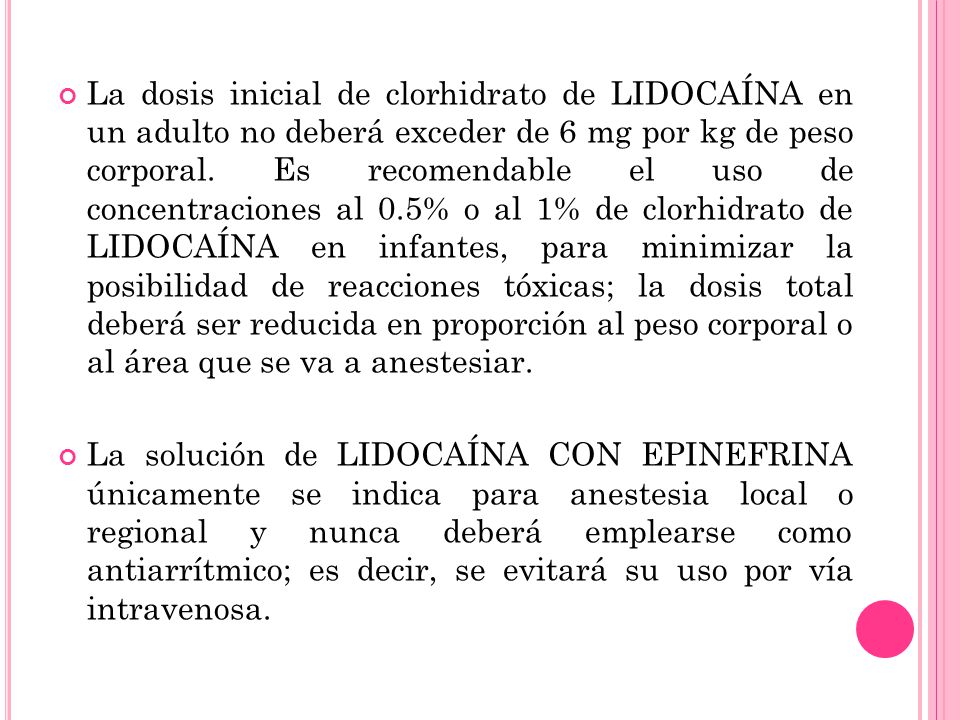 La dosis inicial de clorhidrato de LIDOCAÍNA en un adulto no deberá exceder de 6 mg por kg de peso corporal. Es recomendable el uso de concentraciones al 0.5% o al 1% de clorhidrato de LIDOCAÍNA en infantes, para minimizar la posibilidad de reacciones tóxicas; la dosis total deberá ser reducida en proporción al peso corporal o al área que se va a anestesiar.