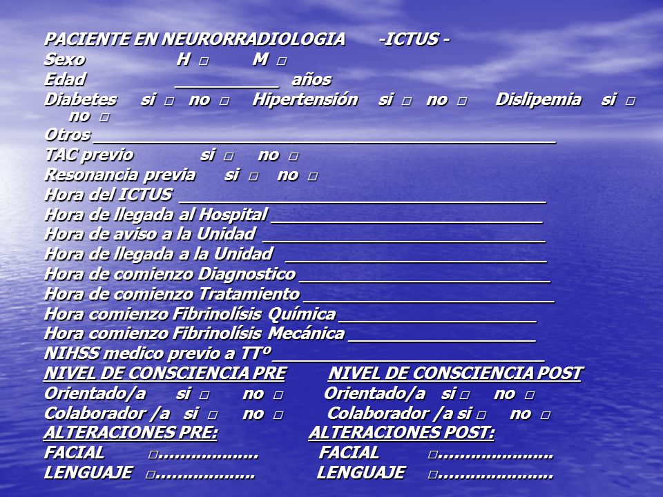 PACIENTE EN NEURORRADIOLOGIA -ICTUS - Sexo H □ M □ Edad __________ años Diabetes si □ no □ Hipertensión si □ no □ Dislipemia si □ no □ Otros ____________________________________________ TAC previo si □ no □ Resonancia previa si □ no □ Hora del ICTUS ___________________________________ Hora de llegada al Hospital __________________________ Hora de aviso a la Unidad ___________________________ Hora de llegada a la Unidad _________________________ Hora de comienzo Diagnostico ________________________ Hora de comienzo Tratamiento ________________________ Hora comienzo Fibrinolísis Química ___________________ Hora comienzo Fibrinolísis Mecánica __________________ NIHSS medico previo a TTº __________________________ NIVEL DE CONSCIENCIA PRE NIVEL DE CONSCIENCIA POST Orientado/a si □ no □ Orientado/a si □ no □ Colaborador /a si □ no □ Colaborador /a si □ no □ ALTERACIONES PRE: ALTERACIONES POST: FACIAL □