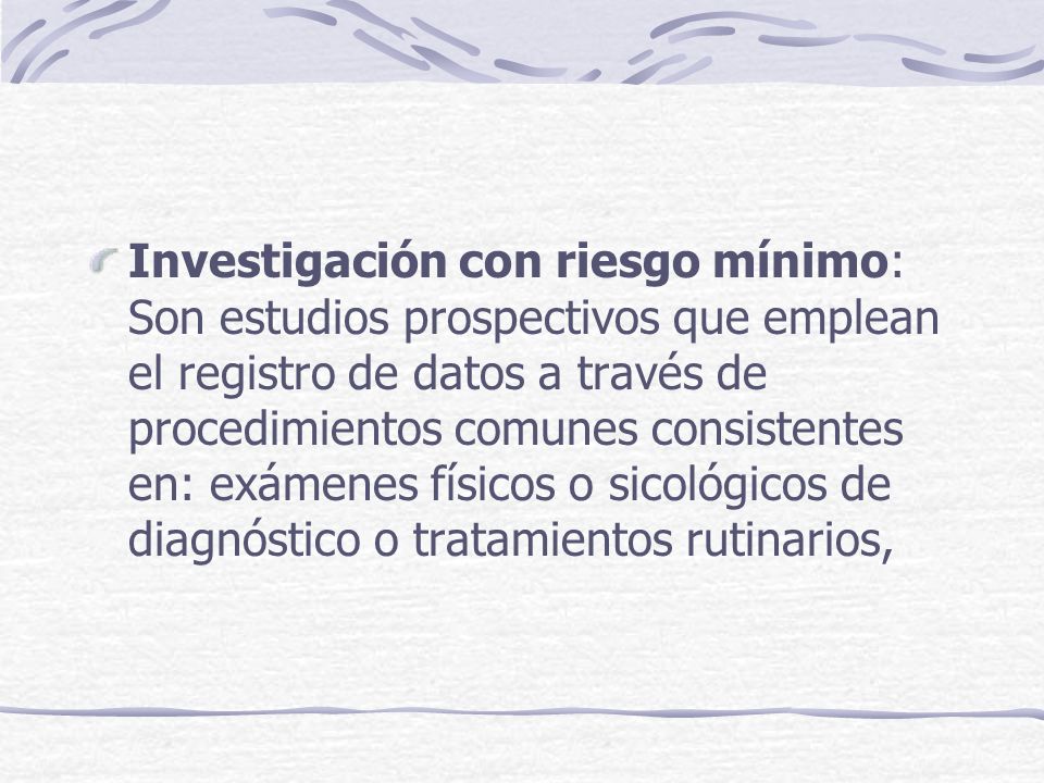 Investigación con riesgo mínimo: Son estudios prospectivos que emplean el registro de datos a través de procedimientos comunes consistentes en: exámenes físicos o sicológicos de diagnóstico o tratamientos rutinarios,