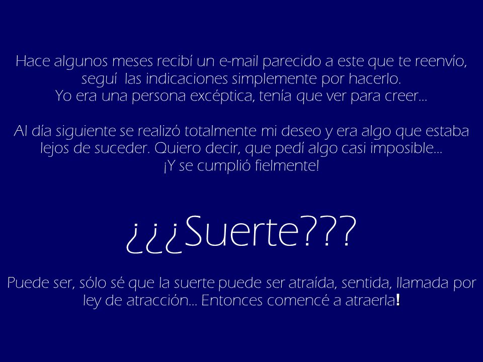 Hace algunos meses recibí un  parecido a este que te reenvío, seguí las indicaciones simplemente por hacerlo. Yo era una persona excéptica, tenía que ver para creer... Al día siguiente se realizó totalmente mi deseo y era algo que estaba lejos de suceder. Quiero decir, que pedí algo casi imposible...
