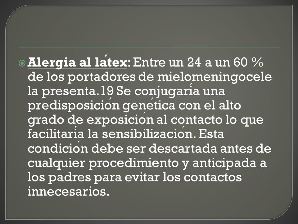 Alergia al látex: Entre un 24 a un 60 % de los portadores de mielomeningocele la presenta.19 Se conjugaría una predisposición genética con el alto grado de exposición al contacto lo que facilitaría la sensibilización.