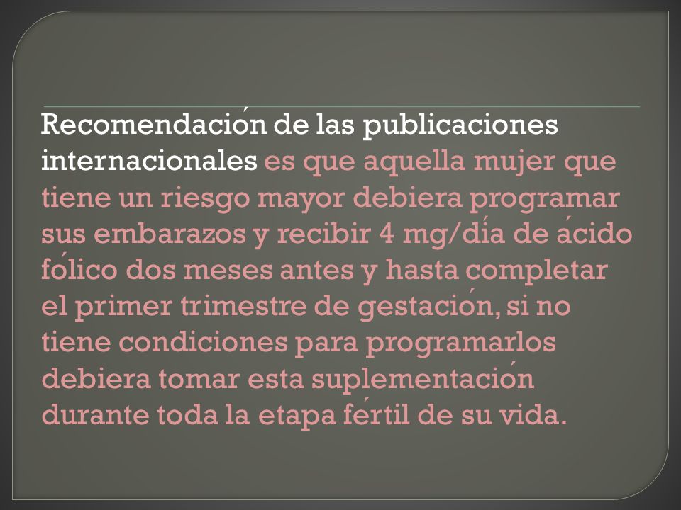 Recomendación de las publicaciones internacionales es que aquella mujer que tiene un riesgo mayor debiera programar sus embarazos y recibir 4 mg/día de ácido fólico dos meses antes y hasta completar el primer trimestre de gestación, si no tiene condiciones para programarlos debiera tomar esta suplementación durante toda la etapa fértil de su vida.