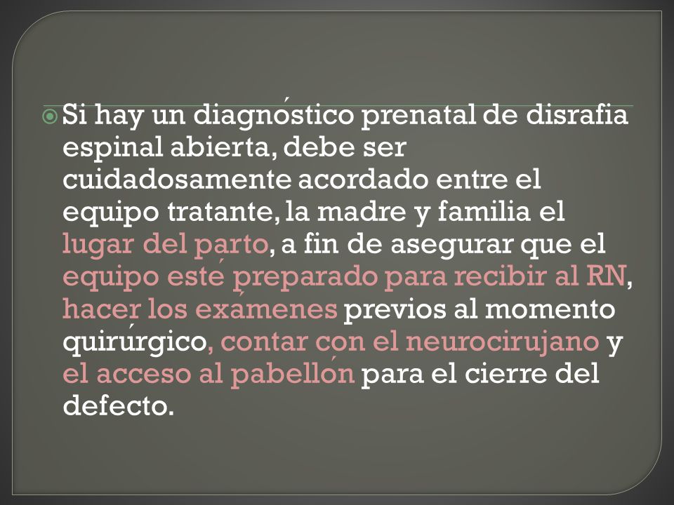 Si hay un diagnóstico prenatal de disrafia espinal abierta, debe ser cuidadosamente acordado entre el equipo tratante, la madre y familia el lugar del parto, a fin de asegurar que el equipo esté preparado para recibir al RN, hacer los exámenes previos al momento quirúrgico, contar con el neurocirujano y el acceso al pabellón para el cierre del defecto.