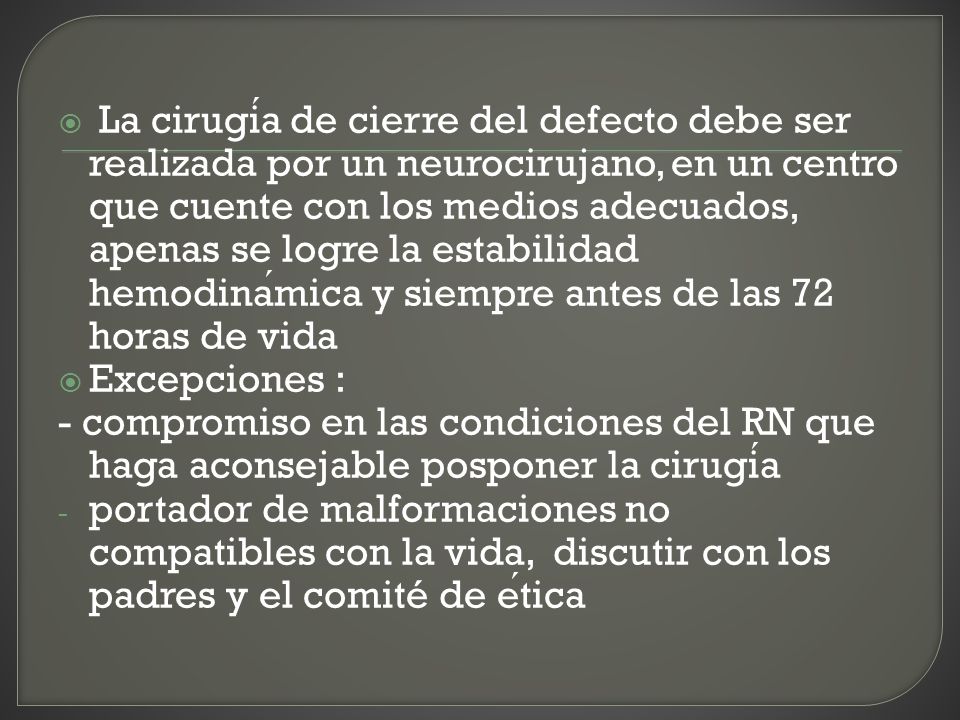 La cirugía de cierre del defecto debe ser realizada por un neurocirujano, en un centro que cuente con los medios adecuados, apenas se logre la estabilidad hemodinámica y siempre antes de las 72 horas de vida