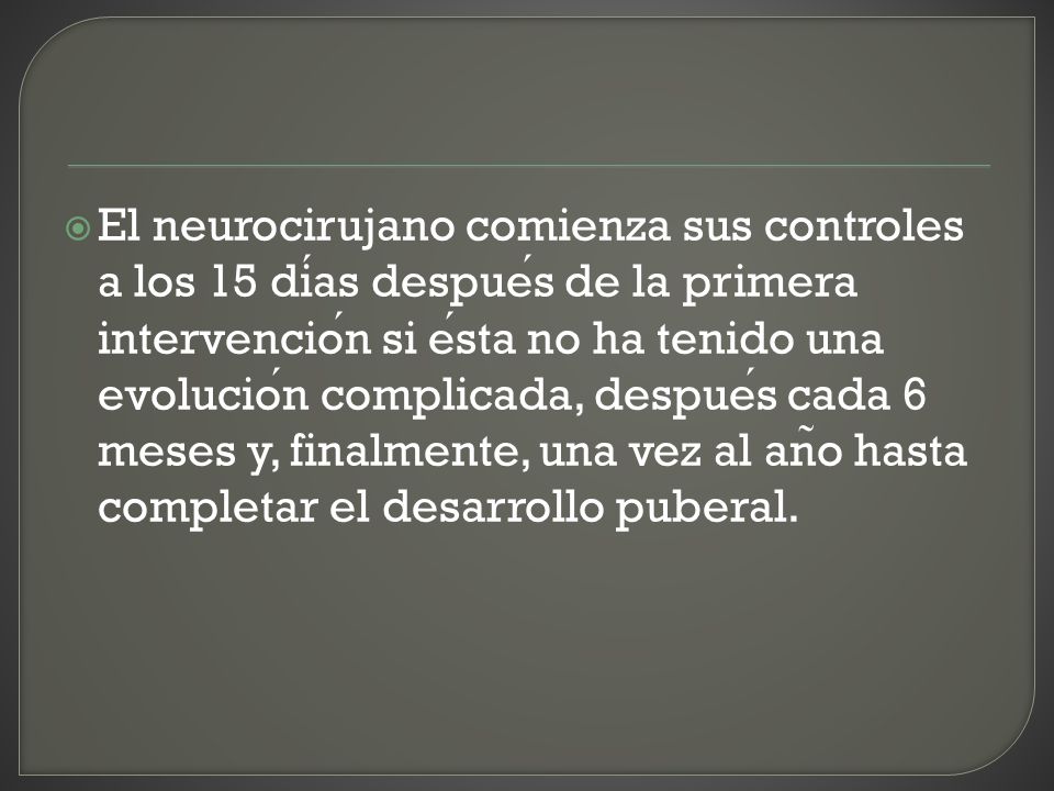 El neurocirujano comienza sus controles a los 15 días después de la primera intervención si ésta no ha tenido una evolución complicada, después cada 6 meses y, finalmente, una vez al año hasta completar el desarrollo puberal.