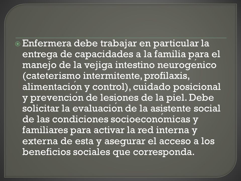 Enfermera debe trabajar en particular la entrega de capacidades a la familia para el manejo de la vejiga intestino neurogénico (cateterismo intermitente, profilaxis, alimentación y control), cuidado posicional y prevención de lesiones de la piel.