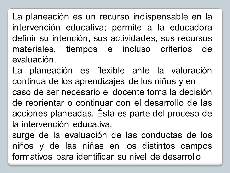 La planeación es un recurso indispensable en la intervención educativa; permite a la educadora definir su intención, sus actividades, sus recursos materiales, tiempos e incluso criterios de evaluación.