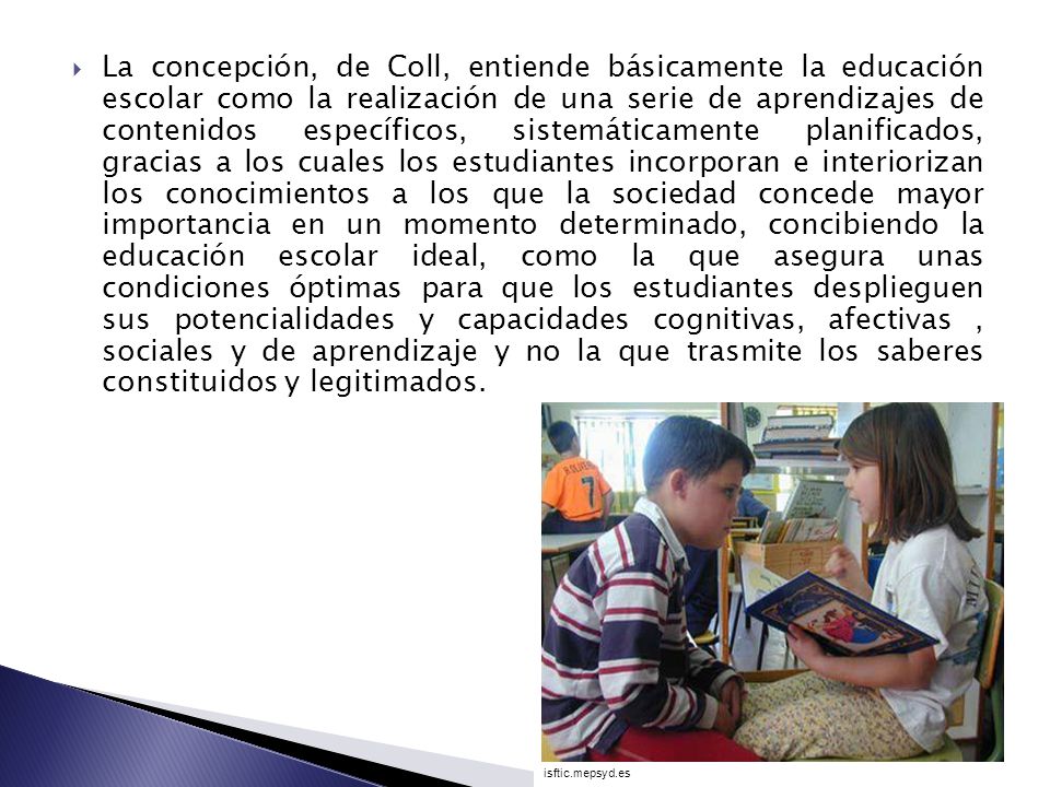 La concepción, de Coll, entiende básicamente la educación escolar como la realización de una serie de aprendizajes de contenidos específicos, sistemáticamente planificados, gracias a los cuales los estudiantes incorporan e interiorizan los conocimientos a los que la sociedad concede mayor importancia en un momento determinado, concibiendo la educación escolar ideal, como la que asegura unas condiciones óptimas para que los estudiantes desplieguen sus potencialidades y capacidades cognitivas, afectivas , sociales y de aprendizaje y no la que trasmite los saberes constituidos y legitimados.