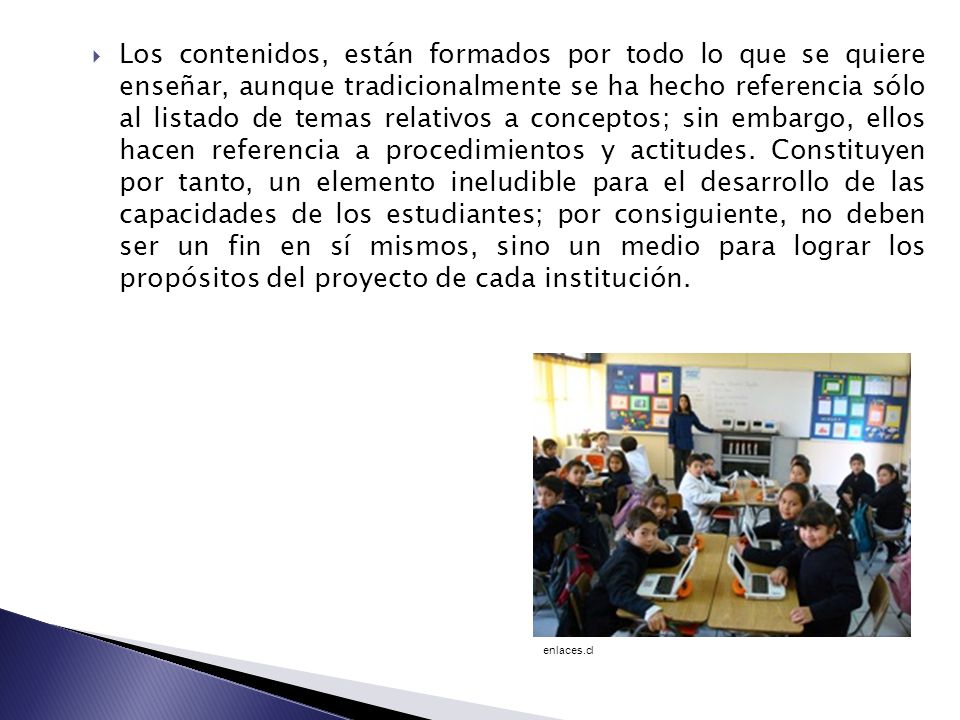 Los contenidos, están formados por todo lo que se quiere enseñar, aunque tradicionalmente se ha hecho referencia sólo al listado de temas relativos a conceptos; sin embargo, ellos hacen referencia a procedimientos y actitudes. Constituyen por tanto, un elemento ineludible para el desarrollo de las capacidades de los estudiantes; por consiguiente, no deben ser un fin en sí mismos, sino un medio para lograr los propósitos del proyecto de cada institución.