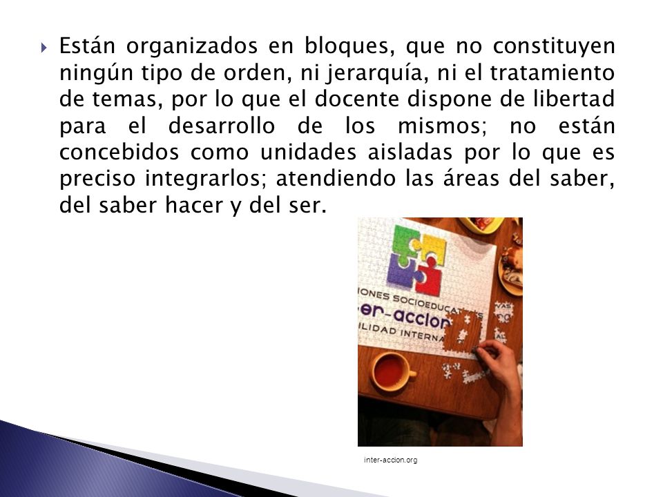 Están organizados en bloques, que no constituyen ningún tipo de orden, ni jerarquía, ni el tratamiento de temas, por lo que el docente dispone de libertad para el desarrollo de los mismos; no están concebidos como unidades aisladas por lo que es preciso integrarlos; atendiendo las áreas del saber, del saber hacer y del ser.