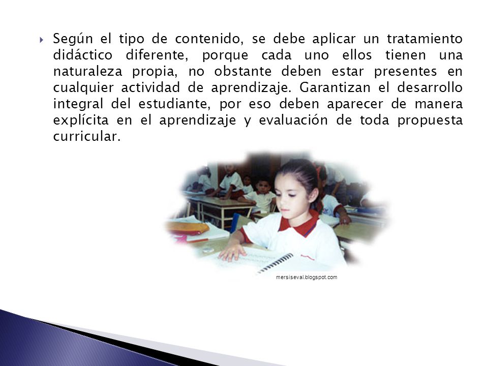 Según el tipo de contenido, se debe aplicar un tratamiento didáctico diferente, porque cada uno ellos tienen una naturaleza propia, no obstante deben estar presentes en cualquier actividad de aprendizaje. Garantizan el desarrollo integral del estudiante, por eso deben aparecer de manera explícita en el aprendizaje y evaluación de toda propuesta curricular.