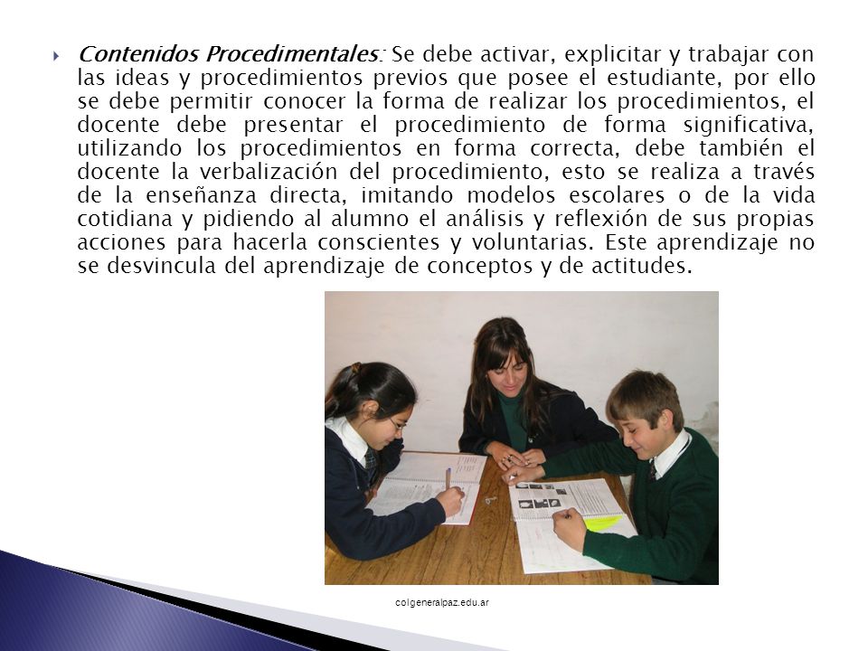Contenidos Procedimentales: Se debe activar, explicitar y trabajar con las ideas y procedimientos previos que posee el estudiante, por ello se debe permitir conocer la forma de realizar los procedimientos, el docente debe presentar el procedimiento de forma significativa, utilizando los procedimientos en forma correcta, debe también el docente la verbalización del procedimiento, esto se realiza a través de la enseñanza directa, imitando modelos escolares o de la vida cotidiana y pidiendo al alumno el análisis y reflexión de sus propias acciones para hacerla conscientes y voluntarias. Este aprendizaje no se desvincula del aprendizaje de conceptos y de actitudes.