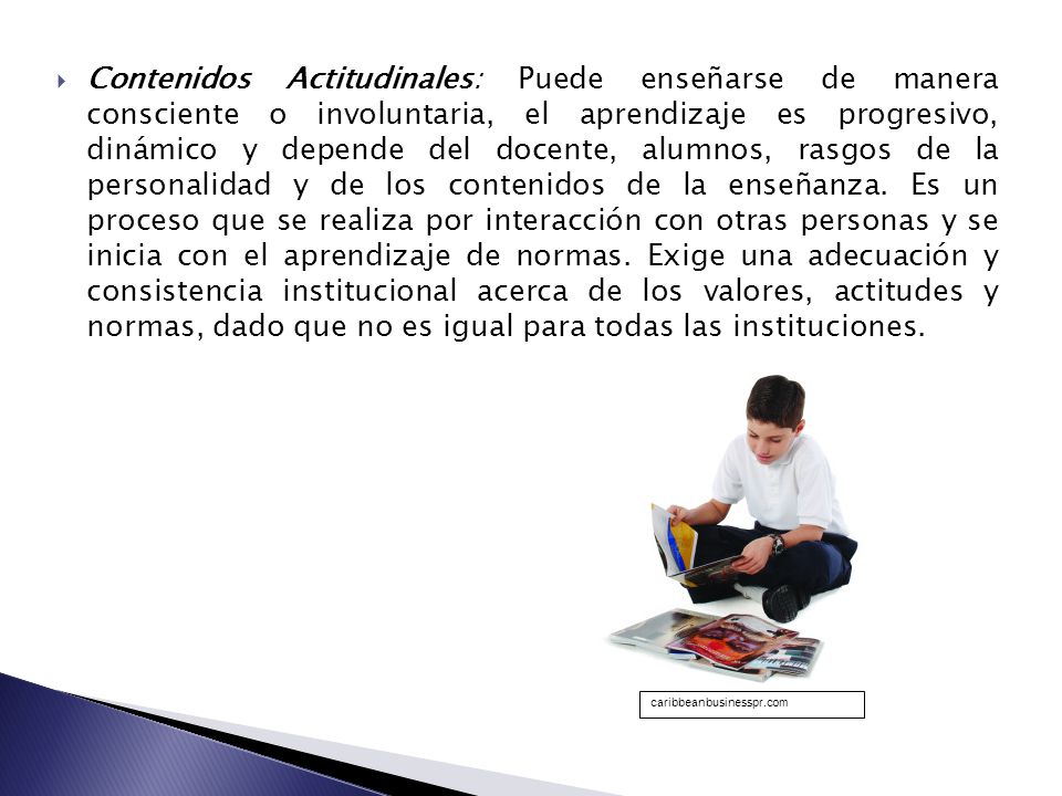 Contenidos Actitudinales: Puede enseñarse de manera consciente o involuntaria, el aprendizaje es progresivo, dinámico y depende del docente, alumnos, rasgos de la personalidad y de los contenidos de la enseñanza. Es un proceso que se realiza por interacción con otras personas y se inicia con el aprendizaje de normas. Exige una adecuación y consistencia institucional acerca de los valores, actitudes y normas, dado que no es igual para todas las instituciones.