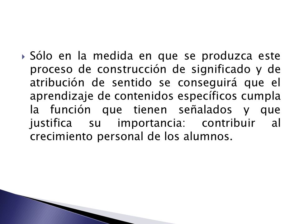 Sólo en la medida en que se produzca este proceso de construcción de significado y de atribución de sentido se conseguirá que el aprendizaje de contenidos específicos cumpla la función que tienen señalados y que justifica su importancia: contribuir al crecimiento personal de los alumnos.