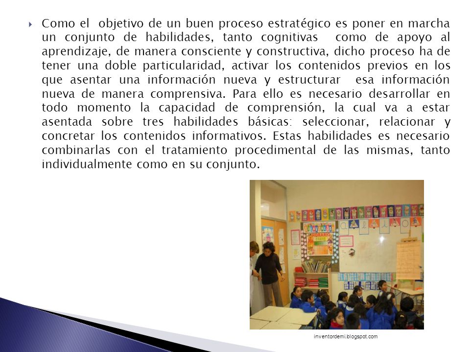 Como el objetivo de un buen proceso estratégico es poner en marcha un conjunto de habilidades, tanto cognitivas como de apoyo al aprendizaje, de manera consciente y constructiva, dicho proceso ha de tener una doble particularidad, activar los contenidos previos en los que asentar una información nueva y estructurar esa información nueva de manera comprensiva. Para ello es necesario desarrollar en todo momento la capacidad de comprensión, la cual va a estar asentada sobre tres habilidades básicas: seleccionar, relacionar y concretar los contenidos informativos. Estas habilidades es necesario combinarlas con el tratamiento procedimental de las mismas, tanto individualmente como en su conjunto.