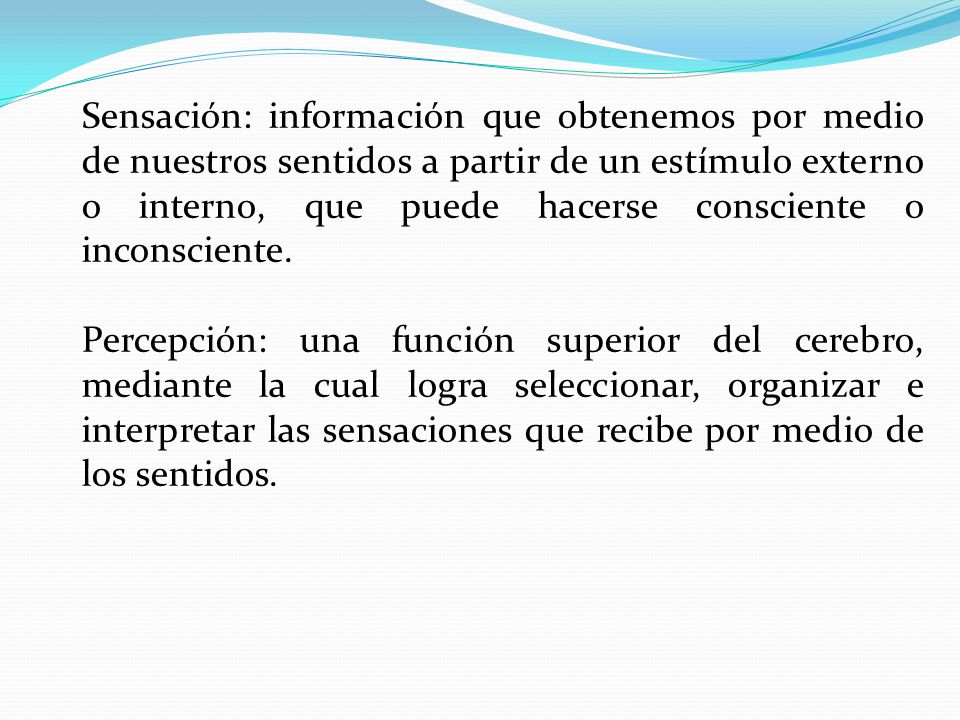 Sensación: información que obtenemos por medio de nuestros sentidos a partir de un estímulo externo o interno, que puede hacerse consciente o inconsciente.