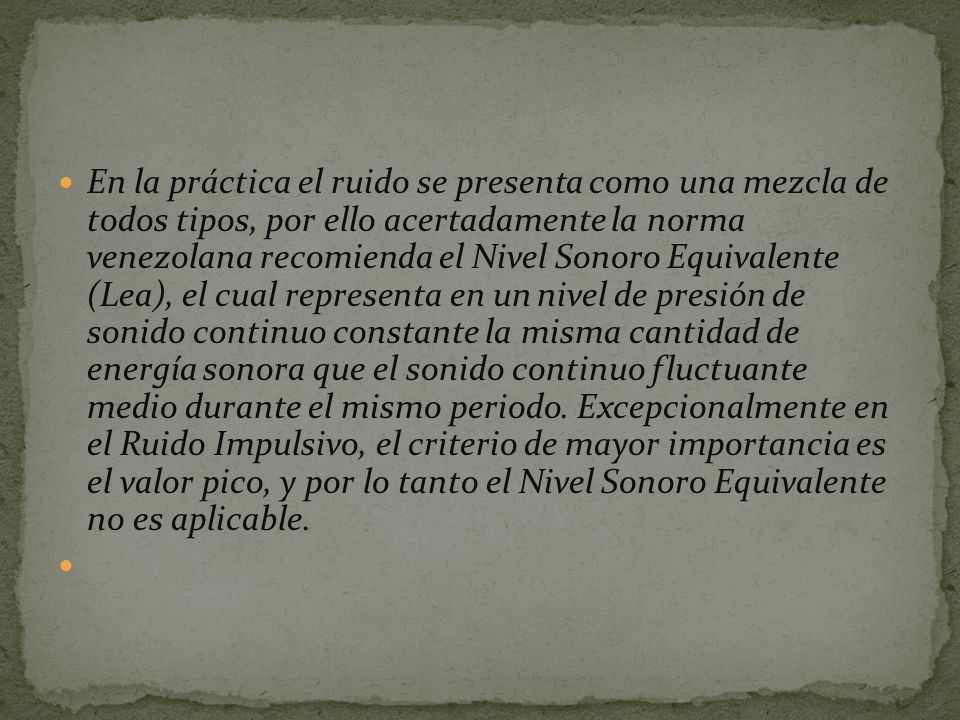 En la práctica el ruido se presenta como una mezcla de todos tipos, por ello acertadamente la norma venezolana recomienda el Nivel Sonoro Equivalente (Lea), el cual representa en un nivel de presión de sonido continuo constante la misma cantidad de energía sonora que el sonido continuo fluctuante medio durante el mismo periodo.