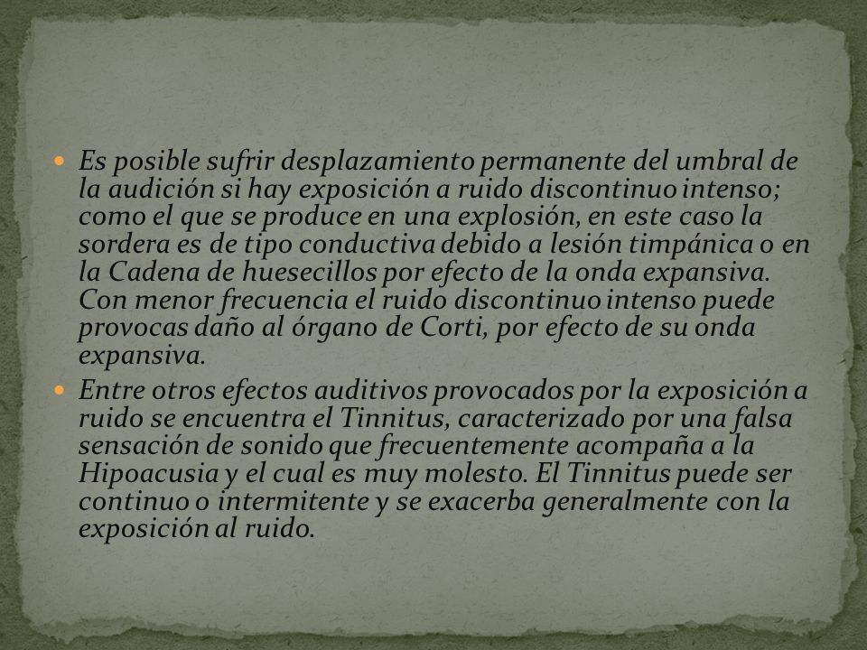 Es posible sufrir desplazamiento permanente del umbral de la audición si hay exposición a ruido discontinuo intenso; como el que se produce en una explosión, en este caso la sordera es de tipo conductiva debido a lesión timpánica o en la Cadena de huesecillos por efecto de la onda expansiva. Con menor frecuencia el ruido discontinuo intenso puede provocas daño al órgano de Corti, por efecto de su onda expansiva.