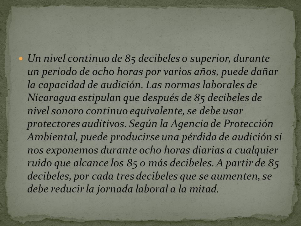 Un nivel continuo de 85 decibeles o superior, durante un periodo de ocho horas por varios años, puede dañar la capacidad de audición.