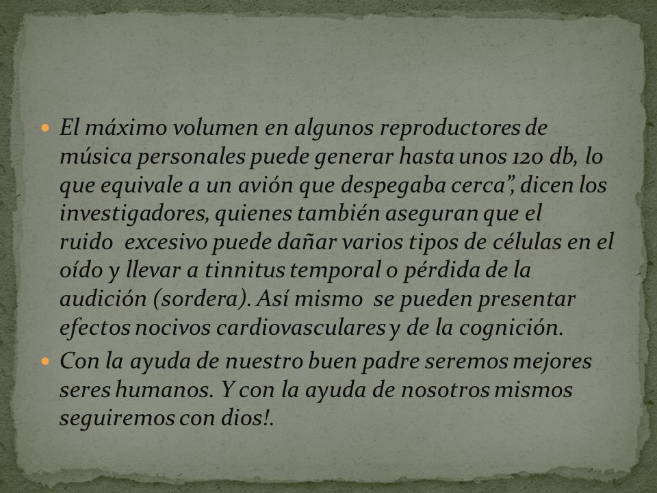 El máximo volumen en algunos reproductores de música personales puede generar hasta unos 120 db, lo que equivale a un avión que despegaba cerca , dicen los investigadores, quienes también aseguran que el ruido excesivo puede dañar varios tipos de células en el oído y llevar a tinnitus temporal o pérdida de la audición (sordera). Así mismo se pueden presentar efectos nocivos cardiovasculares y de la cognición.