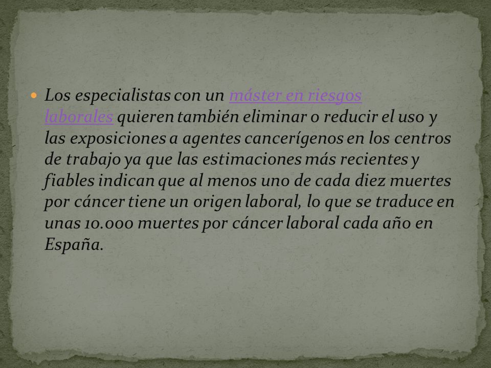 Los especialistas con un máster en riesgos laborales quieren también eliminar o reducir el uso y las exposiciones a agentes cancerígenos en los centros de trabajo ya que las estimaciones más recientes y fiables indican que al menos uno de cada diez muertes por cáncer tiene un origen laboral, lo que se traduce en unas muertes por cáncer laboral cada año en España.