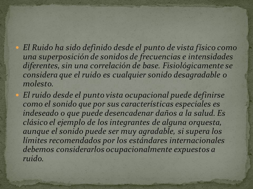 El Ruido ha sido definido desde el punto de vista físico como una superposición de sonidos de frecuencias e intensidades diferentes, sin una correlación de base. Fisiológicamente se considera que el ruido es cualquier sonido desagradable o molesto.